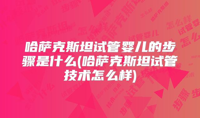 哈萨克斯坦试管婴儿的步骤是什么(哈萨克斯坦试管技术怎么样)