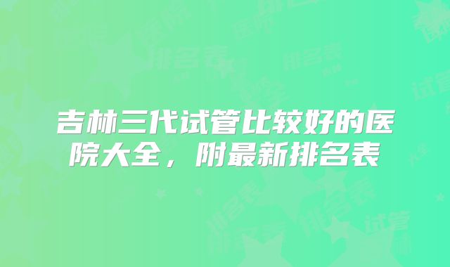 吉林三代试管比较好的医院大全，附最新排名表