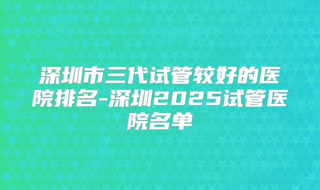 深圳市三代试管较好的医院排名-深圳2025试管医院名单