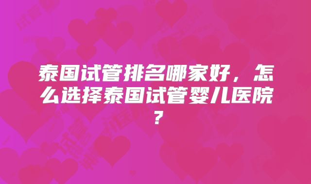 泰国试管排名哪家好,怎么选择泰国试管婴儿医院?