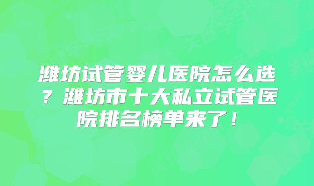 潍坊试管婴儿医院怎么选？潍坊市十大私立试管医院排名榜单来了！