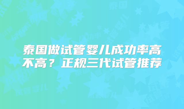 泰国做试管婴儿成功率高不高？正规三代试管推荐