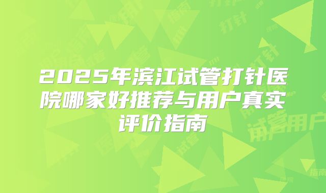 2025年滨江试管打针医院哪家好推荐与用户真实评价指南