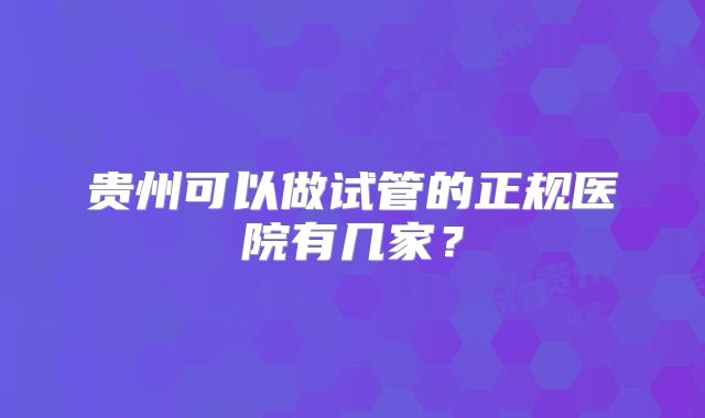 贵州可以做试管的正规医院有几家？