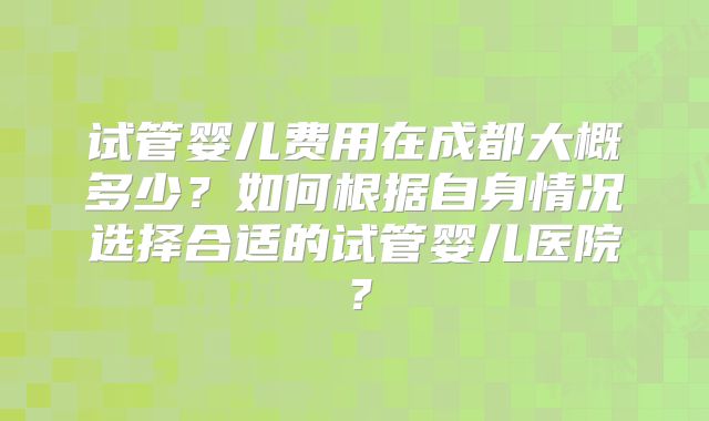 试管婴儿费用在成都大概多少？如何根据自身情况选择合适的试管婴儿医院？