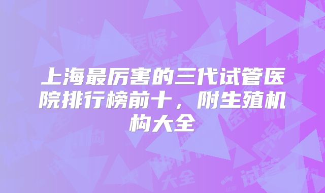 上海最厉害的三代试管医院排行榜前十，附生殖机构大全