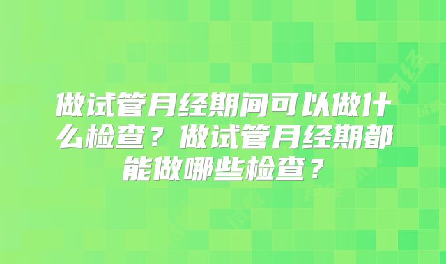 做试管月经期间可以做什么检查？做试管月经期都能做哪些检查？