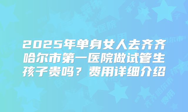 2025年单身女人去齐齐哈尔市第一医院做试管生孩子贵吗？费用详细介绍
