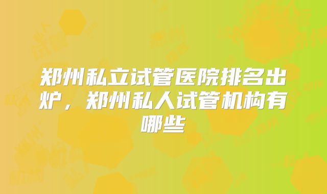 郑州私立试管医院排名出炉,郑州私人试管机构有哪些