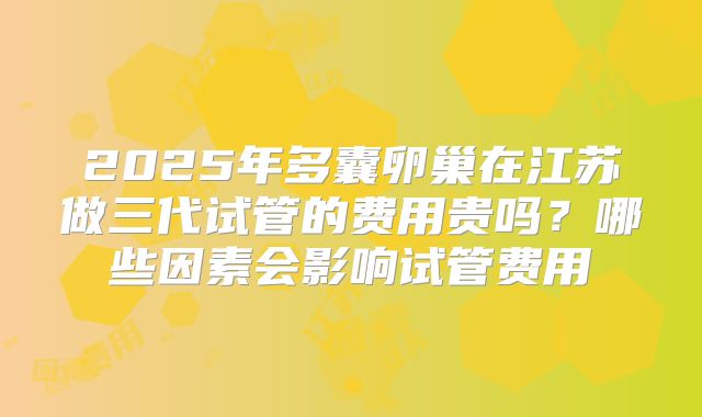 2025年多囊卵巢在江苏做三代试管的费用贵吗？哪些因素会影响试管费用
