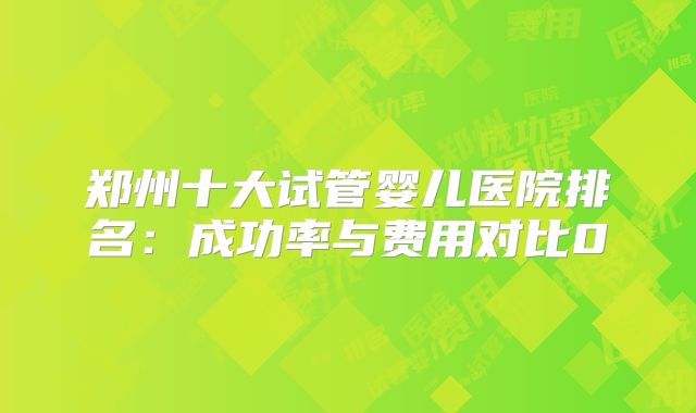 郑州十大试管婴儿医院排名：成功率与费用对比0