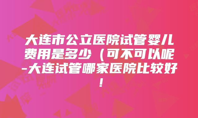 大连市公立医院试管婴儿费用是多少(可不可以呢-大连试管哪家医院比较好!