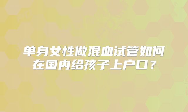 单身女性做混血试管如何在国内给孩子上户口?