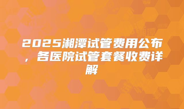 2025湘潭试管费用公布，各医院试管套餐收费详解