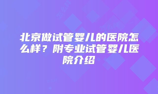 北京做试管婴儿的医院怎么样？附专业试管婴儿医院介绍