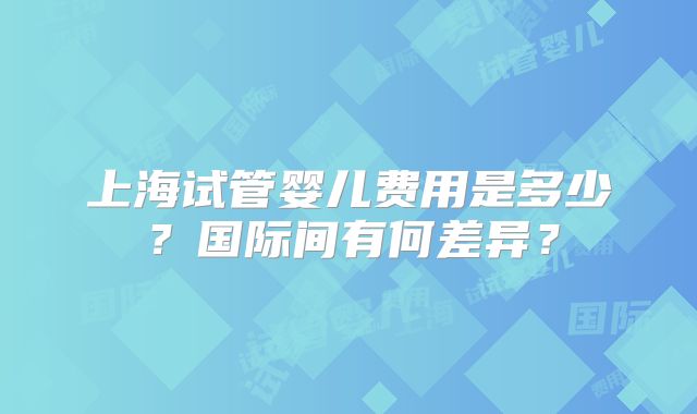 上海试管婴儿费用是多少？国际间有何差异？