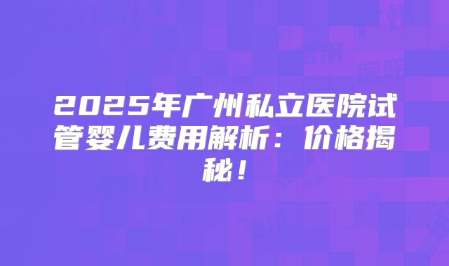 2025年广州私立医院试管婴儿费用解析：价格揭秘！