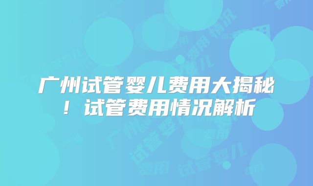 广州试管婴儿费用大揭秘！试管费用情况解析