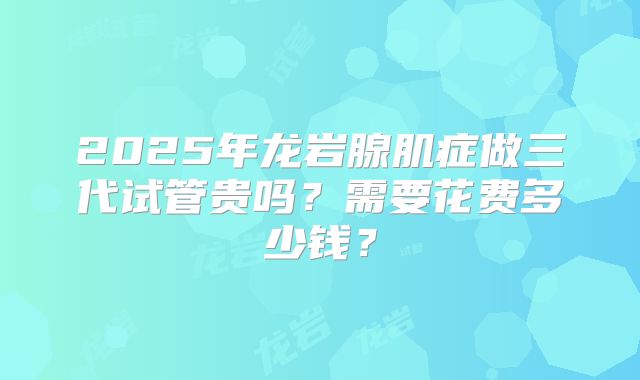 2025年龙岩腺肌症做三代试管贵吗？需要花费多少钱？