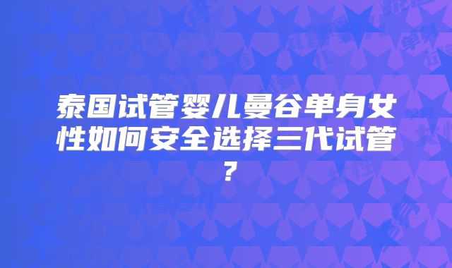 泰国试管婴儿曼谷单身女性如何安全选择三代试管？