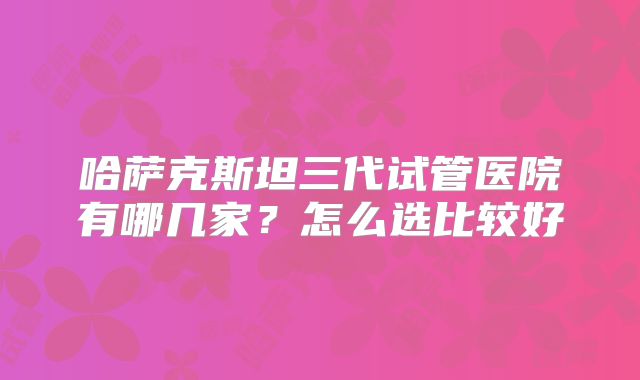 哈萨克斯坦三代试管医院有哪几家？怎么选比较好