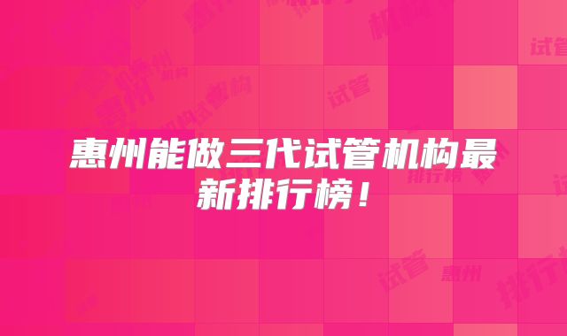惠州能做三代试管机构最新排行榜!