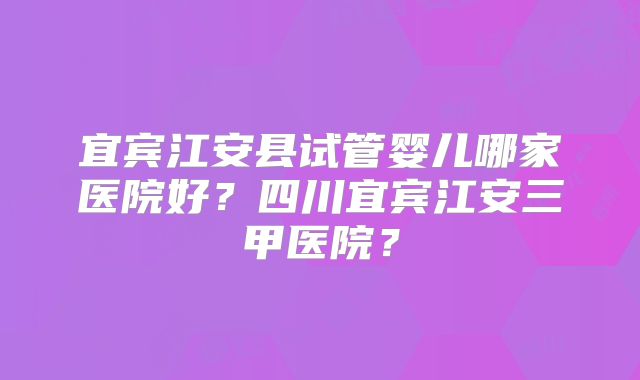 宜宾江安县试管婴儿哪家医院好？四川宜宾江安三甲医院？