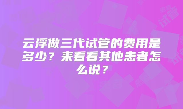 云浮做三代试管的费用是多少？来看看其他患者怎么说？