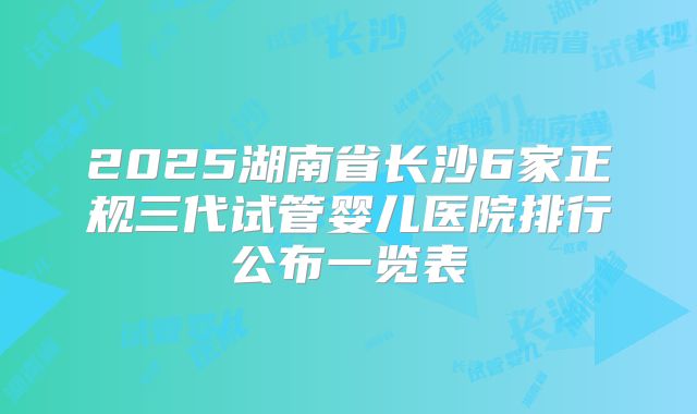 2025湖南省长沙6家正规三代试管婴儿医院排行公布一览表