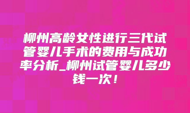 柳州高龄女性进行三代试管婴儿手术的费用与成功率分析_柳州试管婴儿多少钱一次！