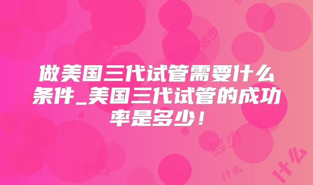做美国三代试管需要什么条件_美国三代试管的成功率是多少！