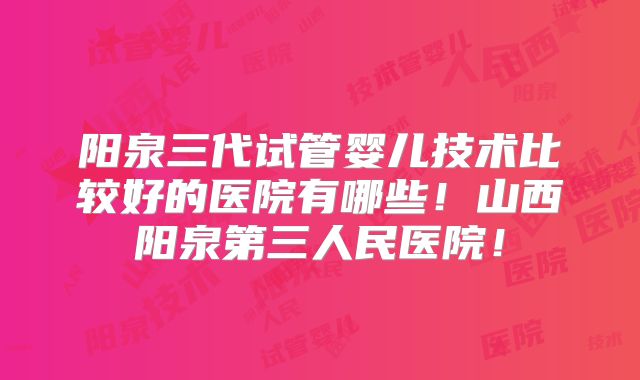 阳泉三代试管婴儿技术比较好的医院有哪些！山西阳泉第三人民医院！
