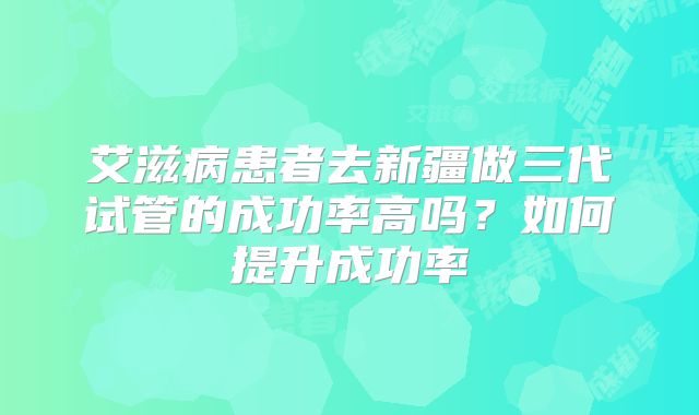 艾滋病患者去新疆做三代试管的成功率高吗？如何提升成功率