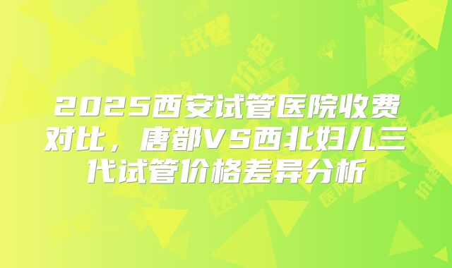 2025西安试管医院收费对比，唐都VS西北妇儿三代试管价格差异分析