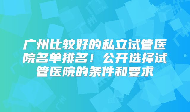 广州比较好的私立试管医院名单排名！公开选择试管医院的条件和要求