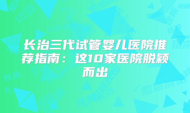 长治三代试管婴儿医院推荐指南：这10家医院脱颖而出