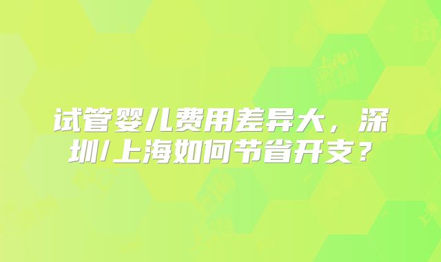 试管婴儿费用差异大，深圳/上海如何节省开支？