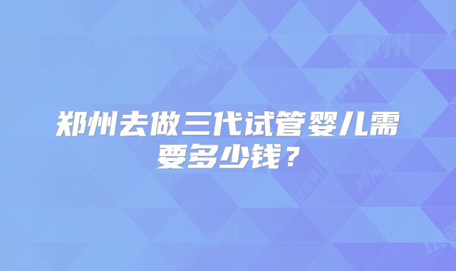 郑州去做三代试管婴儿需要多少钱？