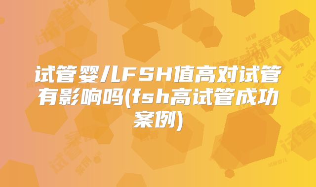 试管婴儿FSH值高对试管有影响吗(fsh高试管成功案例)