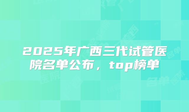 2025年广西三代试管医院名单公布，top榜单
