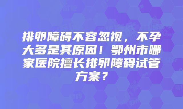 排卵障碍不容忽视,不孕大多是其原因!鄂州市哪家医院擅长排卵障碍试管方案?