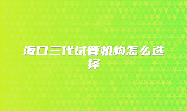 海口三代试管机构怎么选择