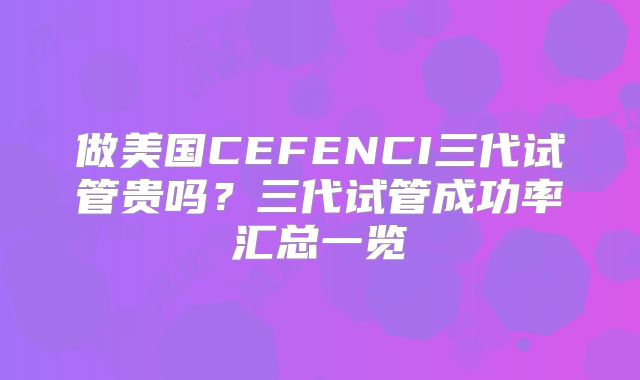 做美国CEFENCI三代试管贵吗？三代试管成功率汇总一览