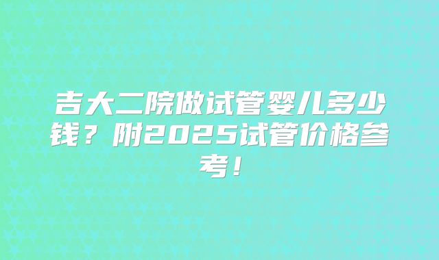 吉大二院做试管婴儿多少钱？附2025试管价格参考！