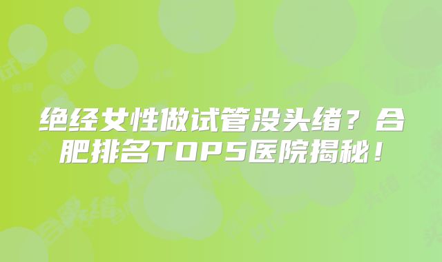 绝经女性做试管没头绪?合肥排名TOP5医院揭秘!