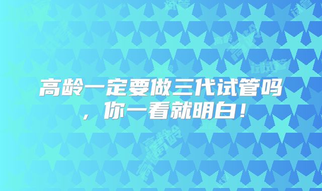 高龄一定要做三代试管吗，你一看就明白！