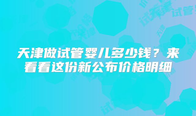 天津做试管婴儿多少钱？来看看这份新公布价格明细
