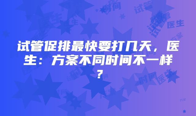 试管促排最快要打几天，医生：方案不同时间不一样？