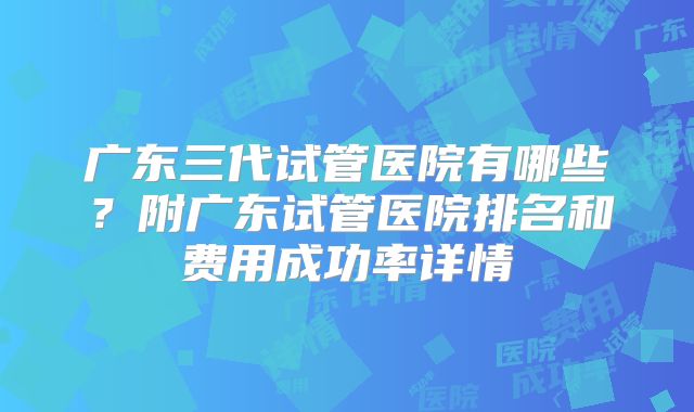 广东三代试管医院有哪些？附广东试管医院排名和费用成功率详情