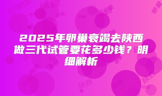 2025年卵巢衰竭去陕西做三代试管要花多少钱?明细解析